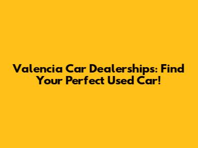 Valencia Car Dealerships: Find Your Perfect Used Car!