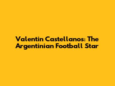 Valentin Castellanos: The Argentinian Football Star