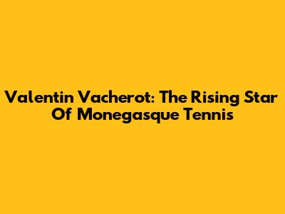 Valentin Vacherot: The Rising Star Of Monegasque Tennis