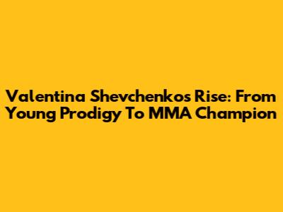 Valentina Shevchenko's Rise: From Young Prodigy To MMA Champion