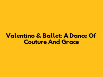 Valentino & Ballet: A Dance Of Couture And Grace