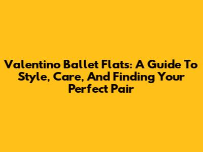 Valentino Ballet Flats: A Guide To Style, Care, And Finding Your Perfect Pair