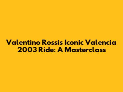 Valentino Rossi's Iconic Valencia 2003 Ride: A Masterclass