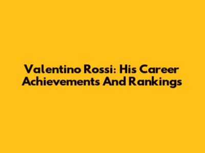 Valentino Rossi: His Career Achievements And Rankings