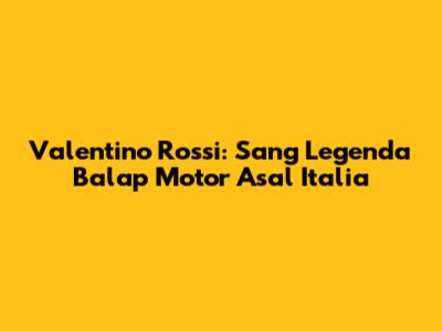 Valentino Rossi: Sang Legenda Balap Motor Asal Italia
