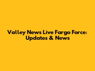 Valley News Live Fargo Force: Updates & News