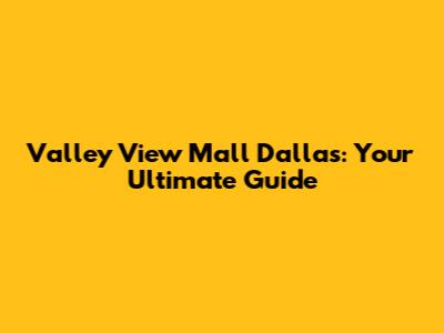 Valley View Mall Dallas: Your Ultimate Guide