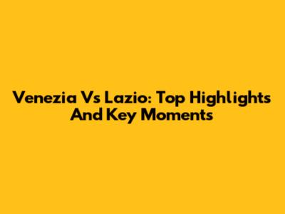 Venezia Vs Lazio: Top Highlights And Key Moments