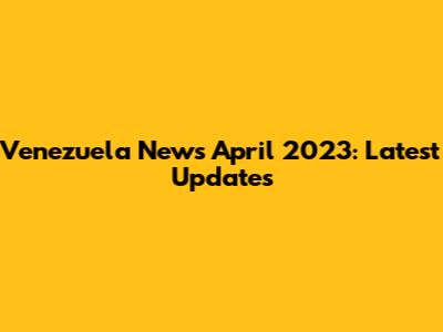 Venezuela News April 2023: Latest Updates