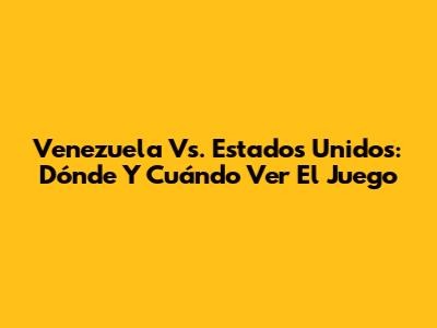 Venezuela Vs. Estados Unidos: Dónde Y Cuándo Ver El Juego