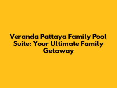 Veranda Pattaya Family Pool Suite: Your Ultimate Family Getaway