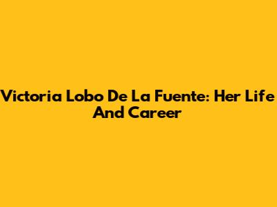 Victoria Lobo De La Fuente: Her Life And Career