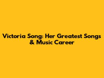 Victoria Song: Her Greatest Songs & Music Career