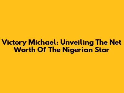 Victory Michael: Unveiling The Net Worth Of The Nigerian Star