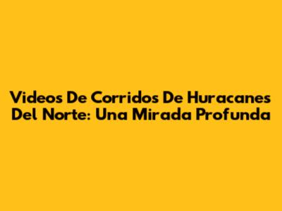 Videos De Corridos De Huracanes Del Norte: Una Mirada Profunda
