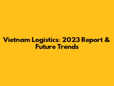 Vietnam Logistics: 2023 Report & Future Trends