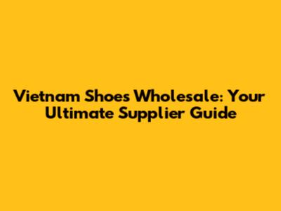 Vietnam Shoes Wholesale: Your Ultimate Supplier Guide