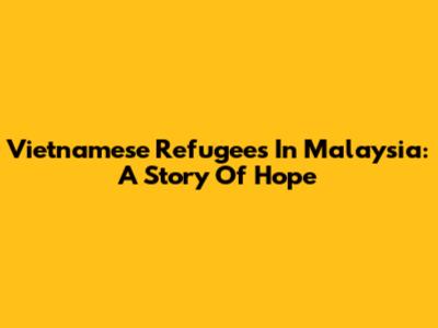 Vietnamese Refugees In Malaysia: A Story Of Hope