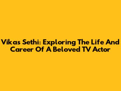 Vikas Sethi: Exploring The Life And Career Of A Beloved TV Actor