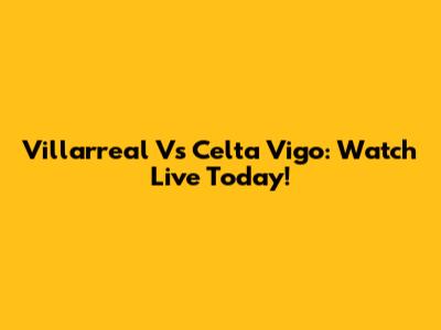 Villarreal Vs Celta Vigo: Watch Live Today!