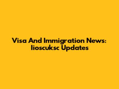 Visa And Immigration News: Iioscuksc Updates