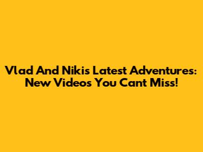 Vlad And Niki's Latest Adventures: New Videos You Can't Miss!