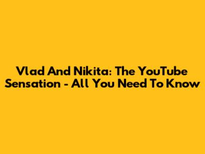 Vlad And Nikita: The YouTube Sensation - All You Need To Know