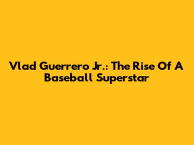 Vlad Guerrero Jr.: The Rise Of A Baseball Superstar