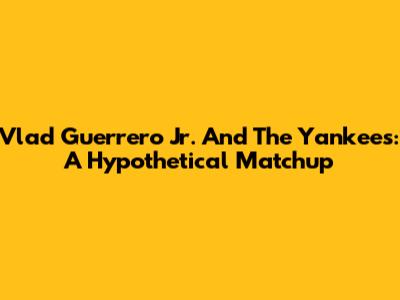 Vlad Guerrero Jr. And The Yankees: A Hypothetical Matchup