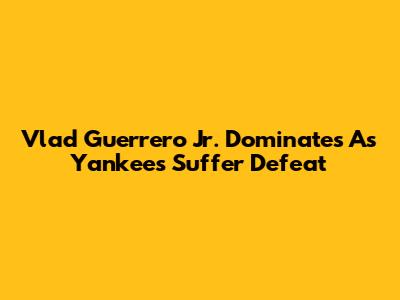 Vlad Guerrero Jr. Dominates As Yankees Suffer Defeat