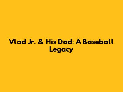 Vlad Jr. & His Dad: A Baseball Legacy