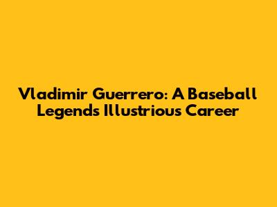 Vladimir Guerrero: A Baseball Legend's Illustrious Career
