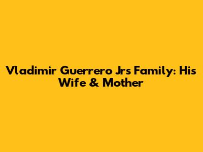 Vladimir Guerrero Jr's Family: His Wife & Mother