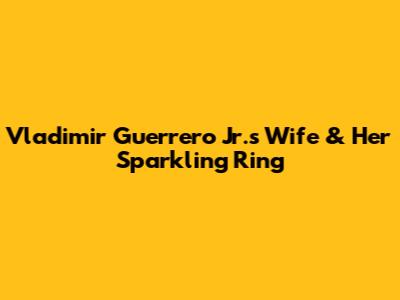 Vladimir Guerrero Jr.'s Wife & Her Sparkling Ring