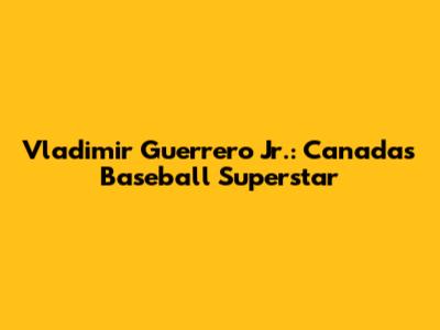 Vladimir Guerrero Jr.: Canada's Baseball Superstar