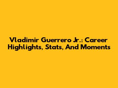 Vladimir Guerrero Jr.: Career Highlights, Stats, And Moments