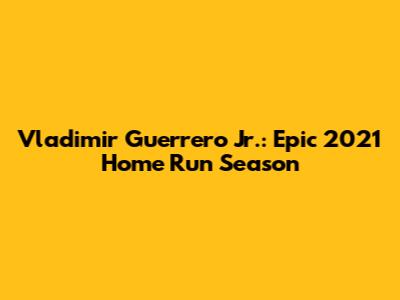 Vladimir Guerrero Jr.: Epic 2021 Home Run Season