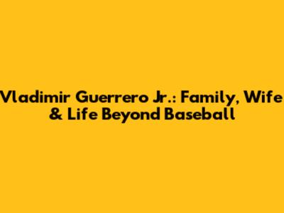 Vladimir Guerrero Jr.: Family, Wife & Life Beyond Baseball