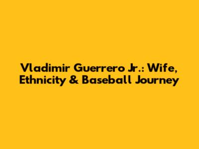 Vladimir Guerrero Jr.: Wife, Ethnicity & Baseball Journey