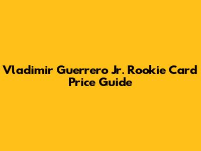 Vladimir Guerrero Jr. Rookie Card Price Guide