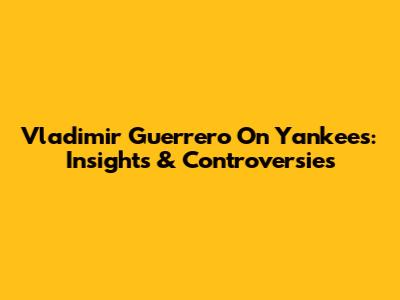 Vladimir Guerrero On Yankees: Insights & Controversies