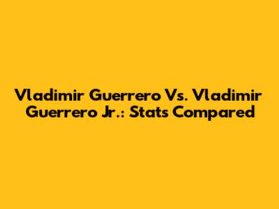 Vladimir Guerrero Vs. Vladimir Guerrero Jr.: Stats Compared