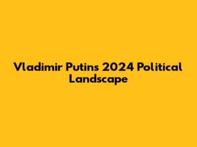 Vladimir Putin's 2024 Political Landscape
