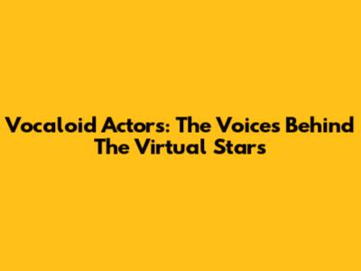 Vocaloid Actors: The Voices Behind The Virtual Stars