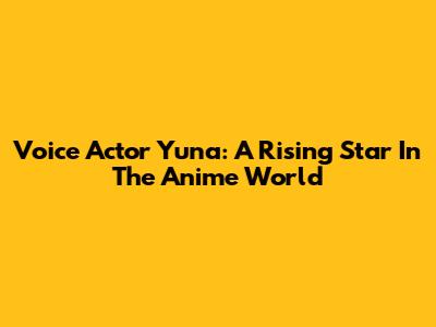 Voice Actor Yuna: A Rising Star In The Anime World
