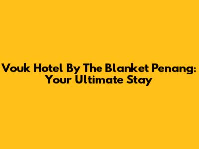 Vouk Hotel By The Blanket Penang: Your Ultimate Stay