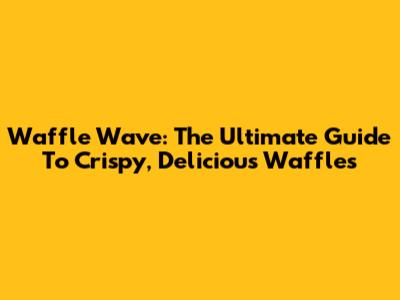 Waffle Wave: The Ultimate Guide To Crispy, Delicious Waffles