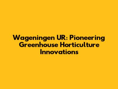 Wageningen UR: Pioneering Greenhouse Horticulture Innovations