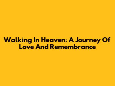 Walking In Heaven: A Journey Of Love And Remembrance