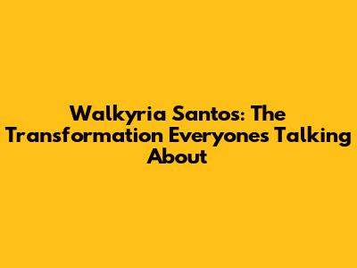 Walkyria Santos: The Transformation Everyone's Talking About